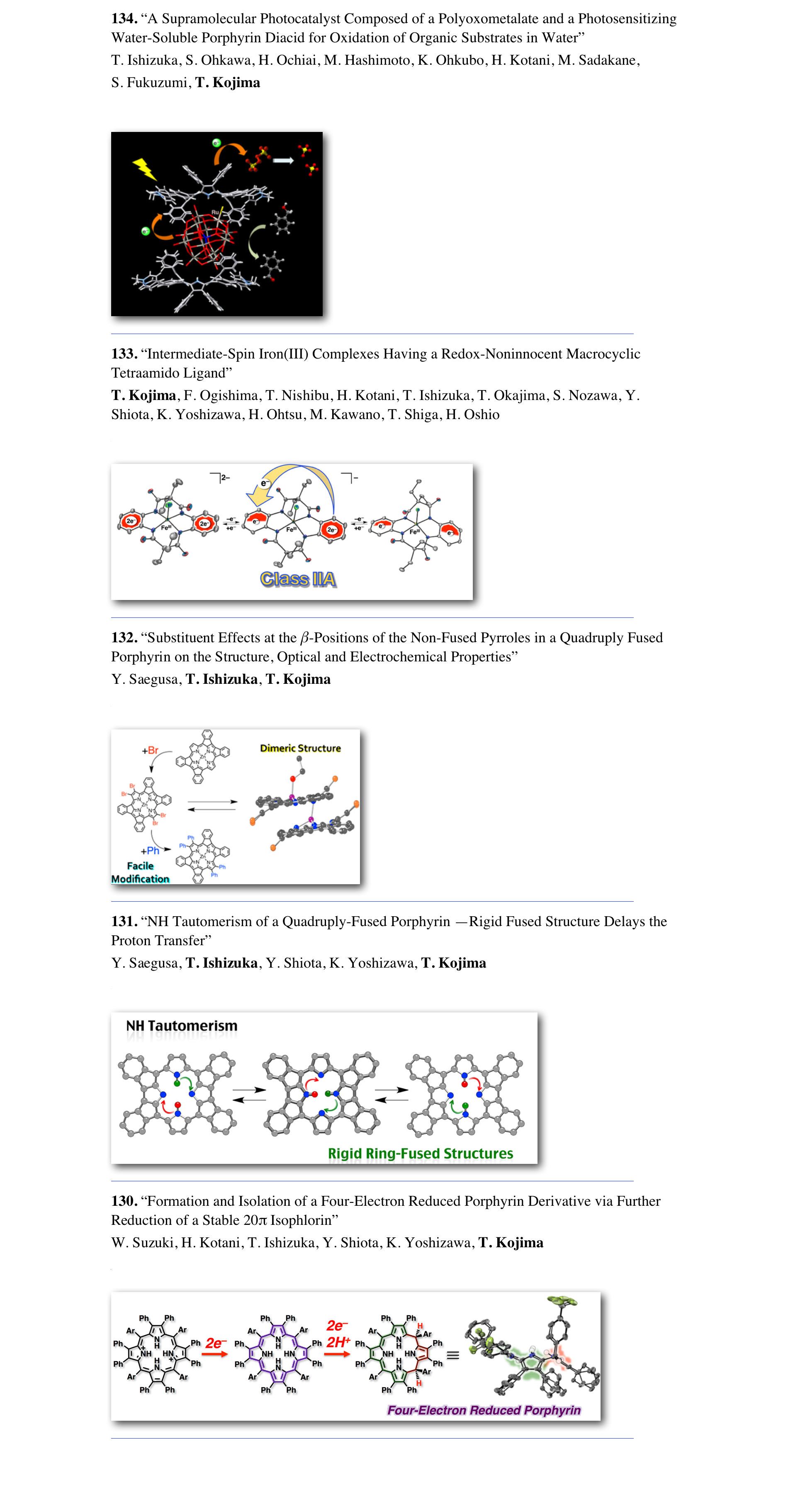 134. “A Supramolecular Photocatalyst Composed of a Polyoxometalate and a Photosensitizing Water-Soluble Porphyrin Diacid for Oxidation of Organic Substrates in Water” 
T. Ishizuka, S. Ohkawa, H. Ochiai, M. Hashimoto, K. Ohkubo, H. Kotani, M. Sadakane,  
S. Fukuzumi, T. Kojima 
Green. Chem. 2018, 20(9), 1975-1980.

￼
　　　　　　　　　　　　　　　　　　　　　　　　　　　　　　　　　　　
133. “Intermediate-Spin Iron(III) Complexes Having a Redox-Noninnocent Macrocyclic Tetraamido Ligand” 
T. Kojima, F. Ogishima, T. Nishibu, H. Kotani, T. Ishizuka, T. Okajima, S. Nozawa, Y. Shiota, K. Yoshizawa, H. Ohtsu, M. Kawano, T. Shiga, H. Oshio 
Inorg. Chem. 2018, 57(16), 9683–9695.

￼
　　　　　　　　　　　　　　　　　　　　　　　　　　　　　　　　　　　
132. “Substituent Effects at the β-Positions of the Non-Fused Pyrroles in a Quadruply Fused Porphyrin on the Structure, Optical and Electrochemical Properties” 
Y. Saegusa, T. Ishizuka, T. Kojima
Inorg. Chem. 2018, 57(3), 1106–1115.

￼
　　　　　　　　　　　　　　　　　　　　　　　　　　　　　　　　　　　
131. “NH Tautomerism of a Quadruply-Fused Porphyrin —Rigid Fused Structure Delays the Proton Transfer” 
Y. Saegusa, T. Ishizuka, Y. Shiota, K. Yoshizawa, T. Kojima
J. Phys. Chem. B. 2018, 122(1), 316–327.

￼
　　　　　　　　　　　　　　　　　　　　　　　　　　　　　　　　　　　
130. “Formation and Isolation of a Four-Electron Reduced Porphyrin Derivative via Further Reduction of a Stable 20π Isophlorin” 
W. Suzuki, H. Kotani, T. Ishizuka, Y. Shiota, K. Yoshizawa, T. Kojima
Angew. Chem. Int. Ed. 2018, 57(7), 1973–1977.

￼
　　　　　　　　　　　　　　　　　　　　　　　　　　　　　　　　　　　


